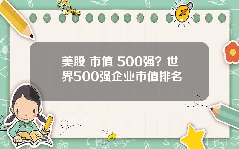 美股 市值 500强？世界500强企业市值排名